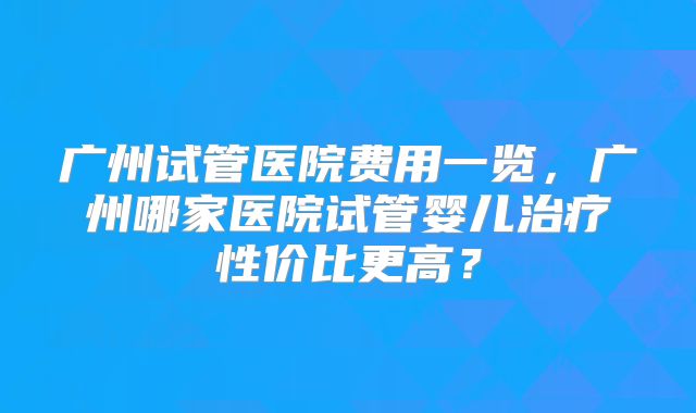 广州试管医院费用一览，广州哪家医院试管婴儿治疗性价比更高？