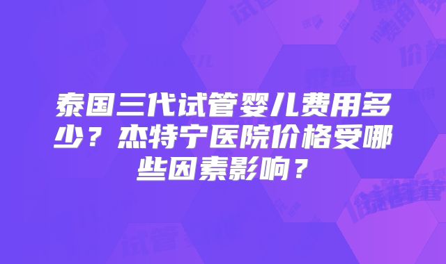 泰国三代试管婴儿费用多少？杰特宁医院价格受哪些因素影响？