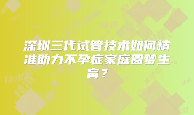 深圳三代试管技术如何精准助力不孕症家庭圆梦生育？