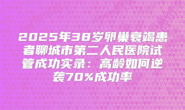 2025年38岁卵巢衰竭患者聊城市第二人民医院试管成功实录：高龄如何逆袭70%成功率