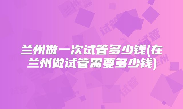 兰州做一次试管多少钱(在兰州做试管需要多少钱)