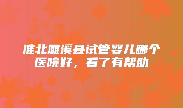 淮北濉溪县试管婴儿哪个医院好，看了有帮助