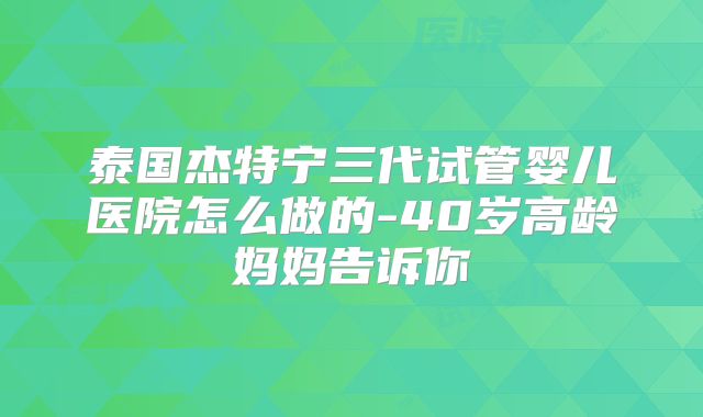 泰国杰特宁三代试管婴儿医院怎么做的-40岁高龄妈妈告诉你