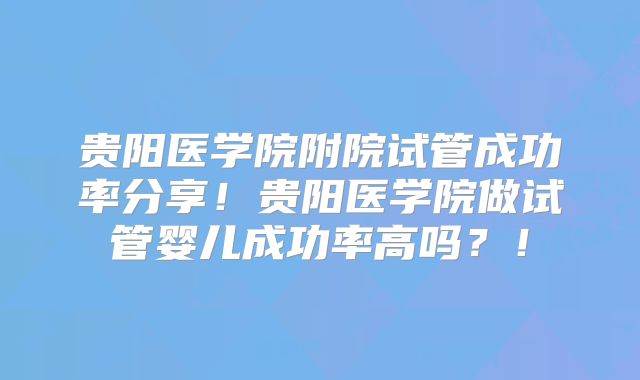 贵阳医学院附院试管成功率分享！贵阳医学院做试管婴儿成功率高吗？！