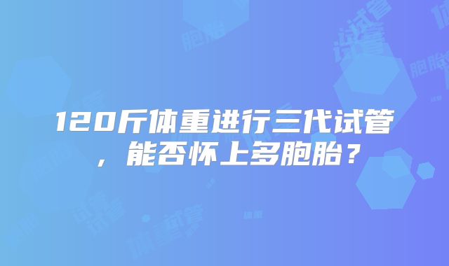 120斤体重进行三代试管，能否怀上多胞胎？