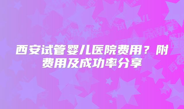 西安试管婴儿医院费用？附费用及成功率分享