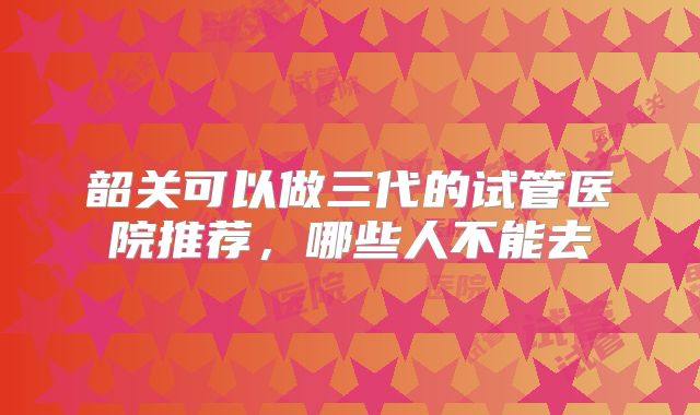 韶关可以做三代的试管医院推荐，哪些人不能去