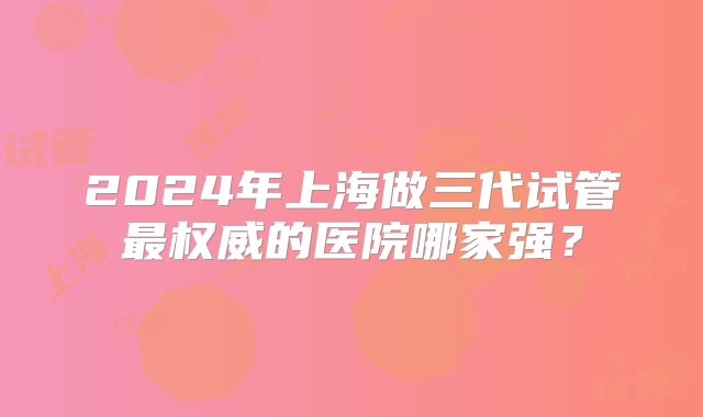 2024年上海做三代试管最权威的医院哪家强？