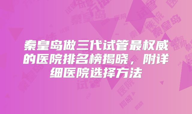 秦皇岛做三代试管最权威的医院排名榜揭晓，附详细医院选择方法