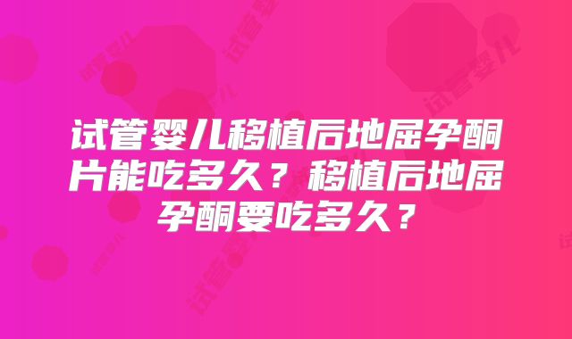 试管婴儿移植后地屈孕酮片能吃多久？移植后地屈孕酮要吃多久？