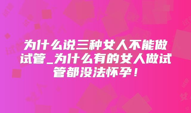 为什么说三种女人不能做试管_为什么有的女人做试管都没法怀孕！
