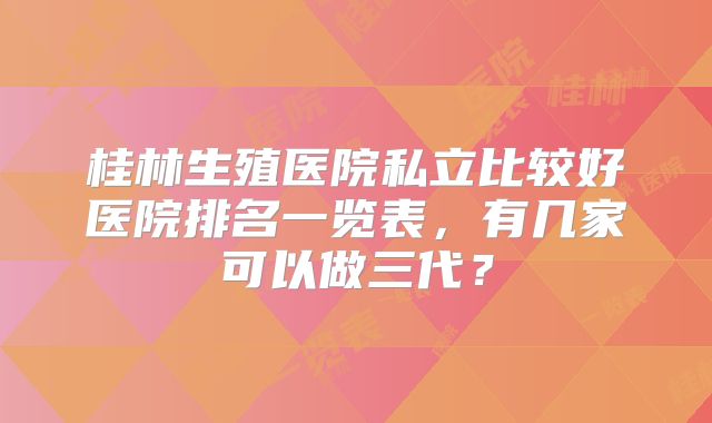 桂林生殖医院私立比较好医院排名一览表，有几家可以做三代？