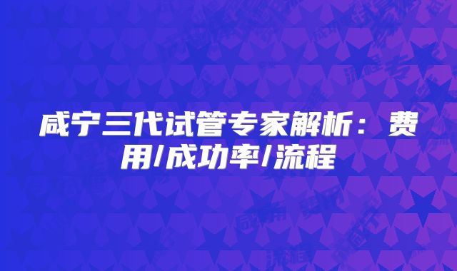 咸宁三代试管专家解析：费用/成功率/流程