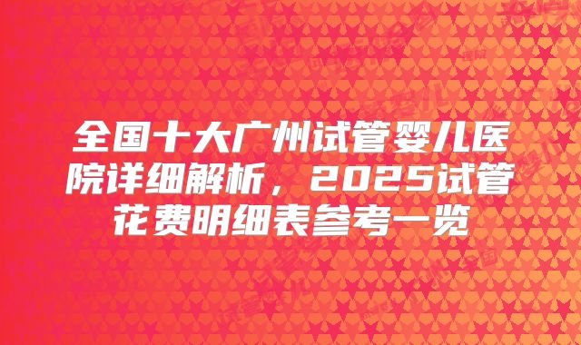 全国十大广州试管婴儿医院详细解析，2025试管花费明细表参考一览