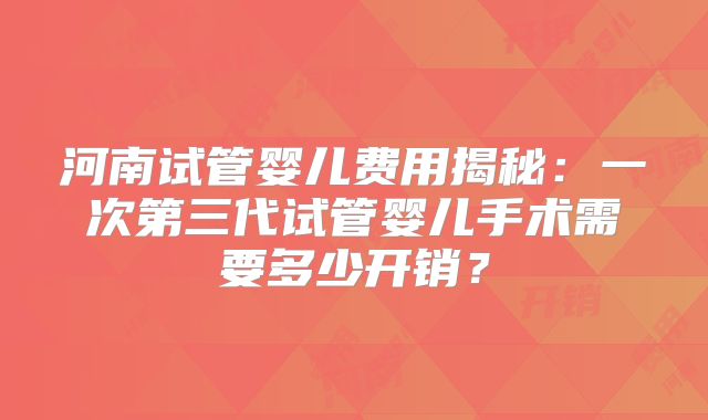 河南试管婴儿费用揭秘：一次第三代试管婴儿手术需要多少开销？