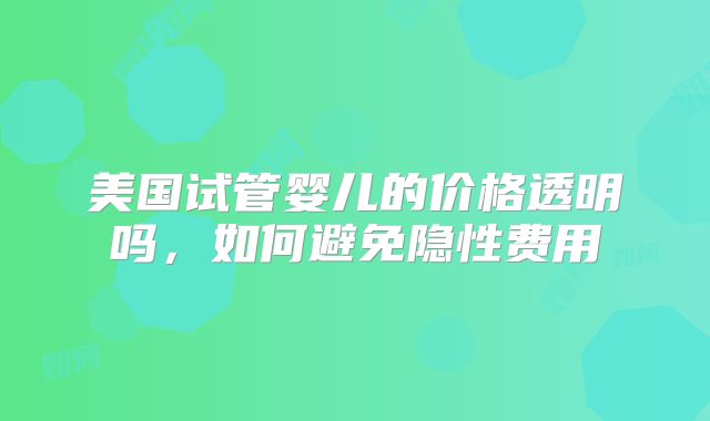 美国试管婴儿的价格透明吗，如何避免隐性费用