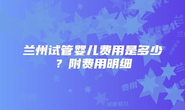 兰州试管婴儿费用是多少？附费用明细