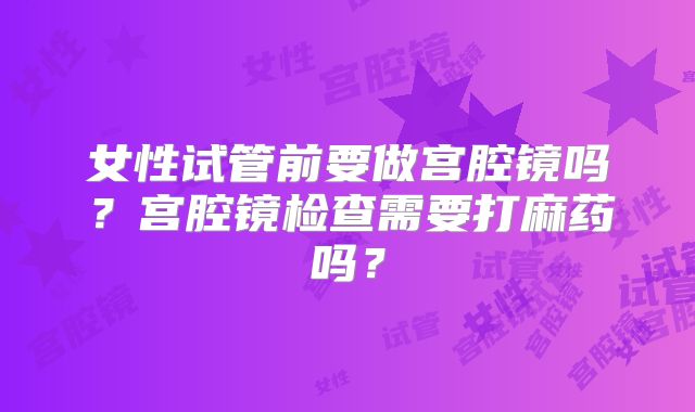 女性试管前要做宫腔镜吗?宫腔镜检查需要打麻药吗?