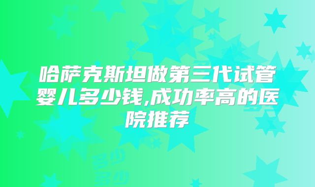 哈萨克斯坦做第三代试管婴儿多少钱,成功率高的医院推荐