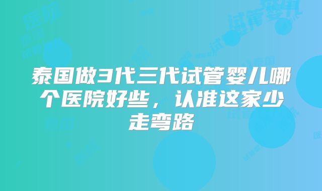 泰国做3代三代试管婴儿哪个医院好些,认准这家少走弯路