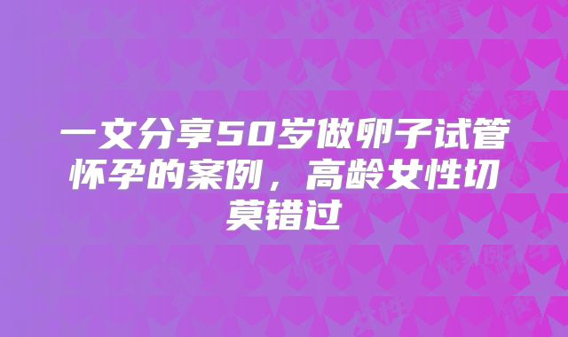 一文分享50岁做卵子试管怀孕的案例,高龄女性切莫错过