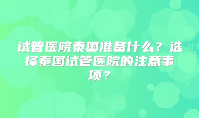 试管医院泰国准备什么？选择泰国试管医院的注意事项？