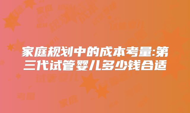 家庭规划中的成本考量:第三代试管婴儿多少钱合适