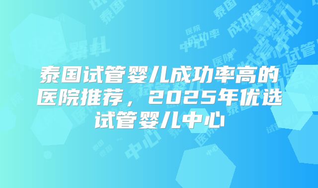 泰国试管婴儿成功率高的医院推荐，2025年优选试管婴儿中心