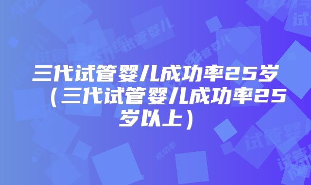 三代试管婴儿成功率25岁（三代试管婴儿成功率25岁以上）
