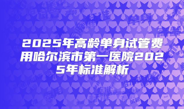 2025年高龄单身试管费用哈尔滨市第一医院2025年标准解析