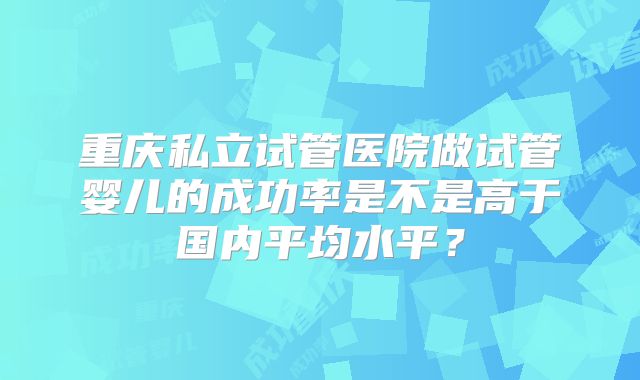重庆私立试管医院做试管婴儿的成功率是不是高于国内平均水平？