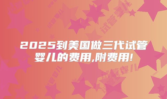 2025到美国做三代试管婴儿的费用,附费用!