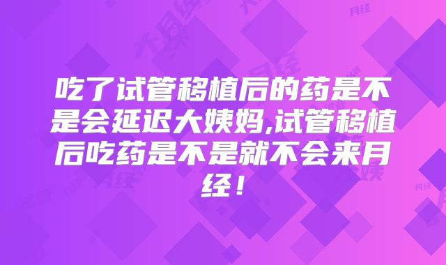 吃了试管移植后的药是不是会延迟大姨妈,试管移植后吃药是不是就不会来月经！