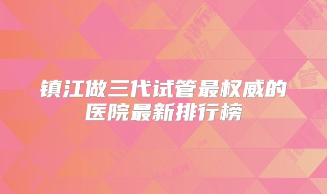 镇江做三代试管最权威的医院最新排行榜