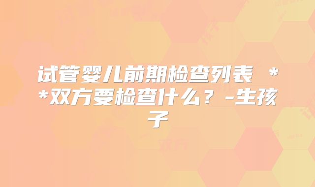 试管婴儿前期检查列表 **双方要检查什么？-生孩子