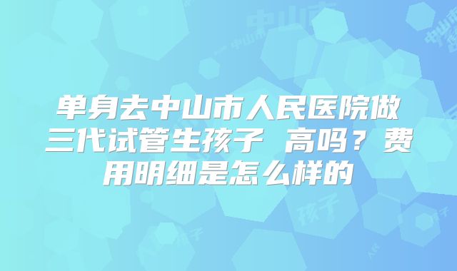 单身去中山市人民医院做三代试管生孩子 高吗?费用明细是怎么样的