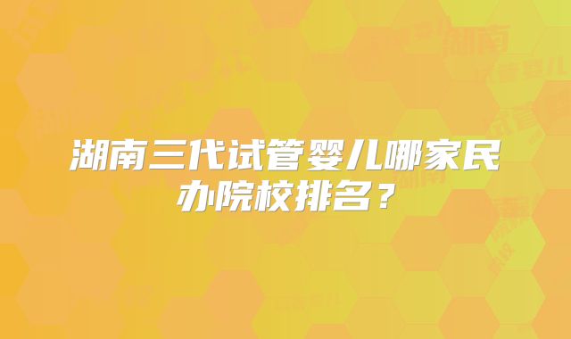 湖南三代试管婴儿哪家民办院校排名？