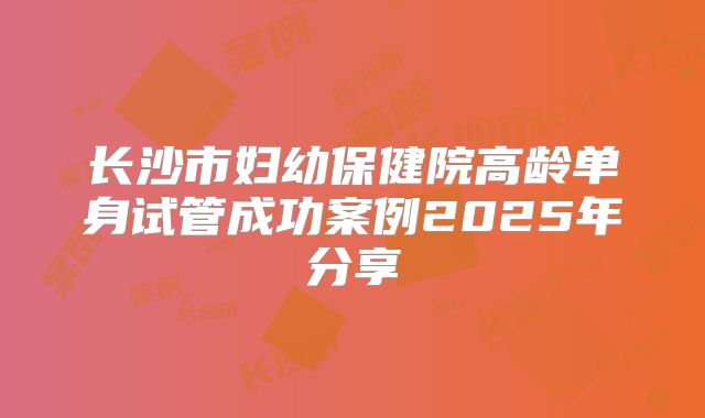 长沙市妇幼保健院高龄单身试管成功案例2025年分享