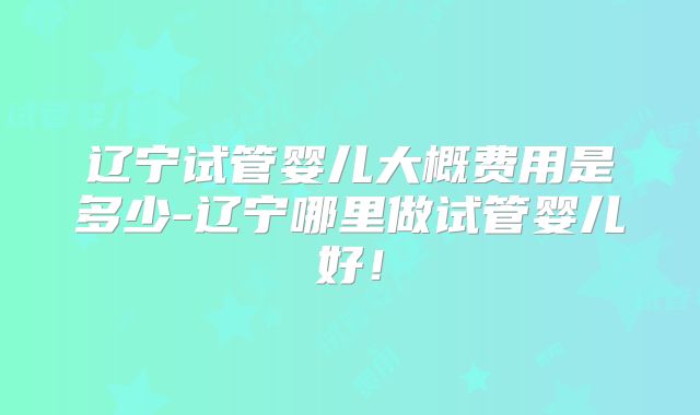 辽宁试管婴儿大概费用是多少-辽宁哪里做试管婴儿好！