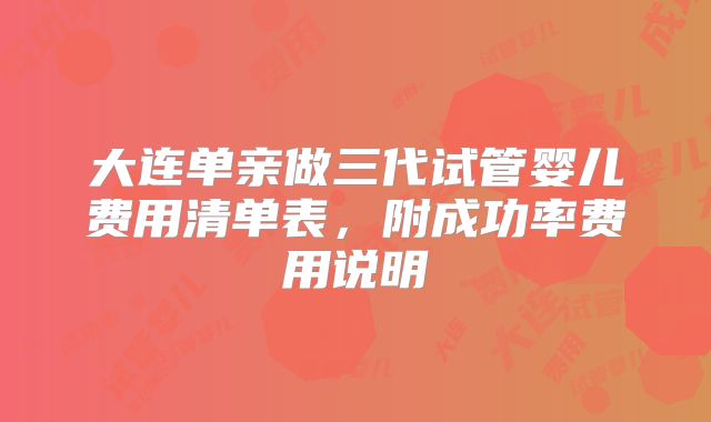 大连单亲做三代试管婴儿费用清单表,附成功率费用说明