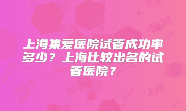 上海集爱医院试管成功率多少？上海比较出名的试管医院？