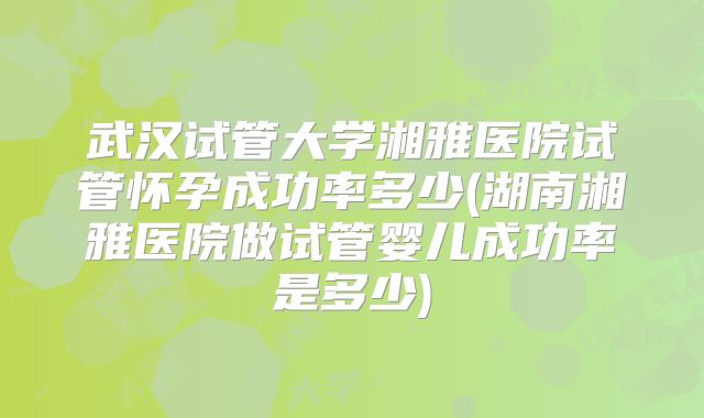 武汉试管大学湘雅医院试管怀孕成功率多少(湖南湘雅医院做试管婴儿成功率是多少)
