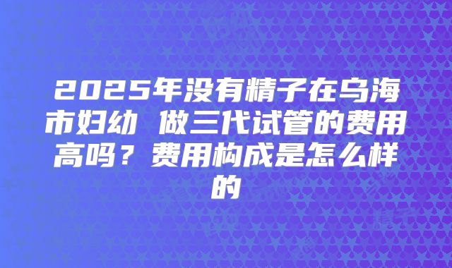 2025年没有精子在乌海市妇幼 做三代试管的费用高吗？费用构成是怎么样的