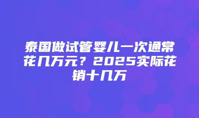 泰国做试管婴儿一次通常花几万元？2025实际花销十几万