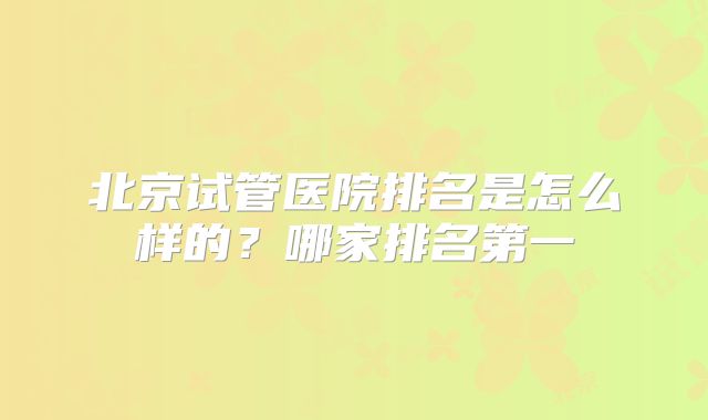 北京试管医院排名是怎么样的？哪家排名第一