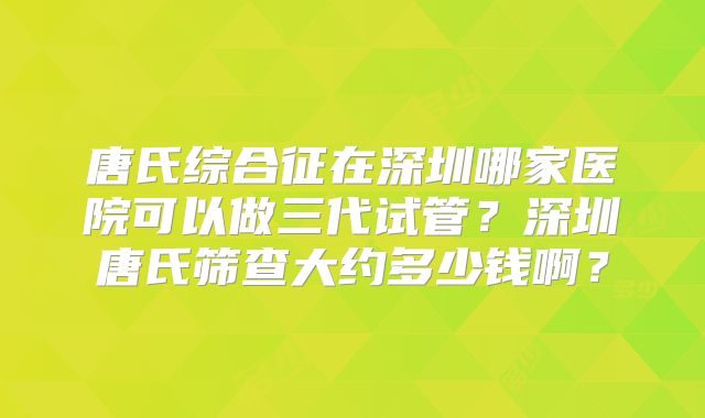 唐氏综合征在深圳哪家医院可以做三代试管？深圳唐氏筛查大约多少钱啊？
