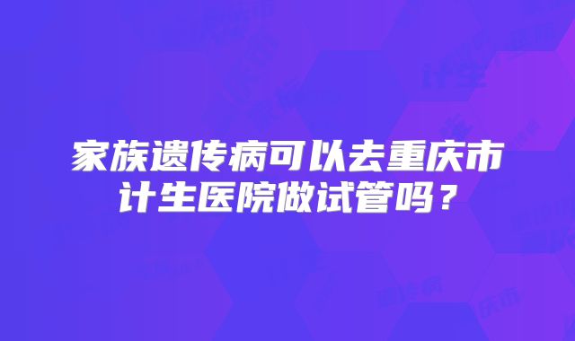 家族遗传病可以去重庆市计生医院做试管吗？