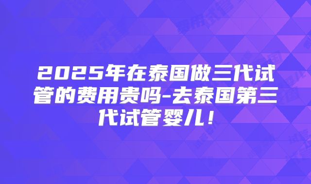 2025年在泰国做三代试管的费用贵吗-去泰国第三代试管婴儿！