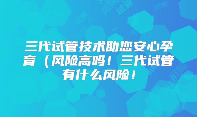 三代试管技术助您安心孕育（风险高吗！三代试管有什么风险！
