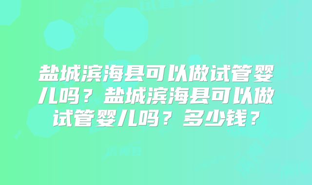 盐城滨海县可以做试管婴儿吗?盐城滨海县可以做试管婴儿吗?多少钱?